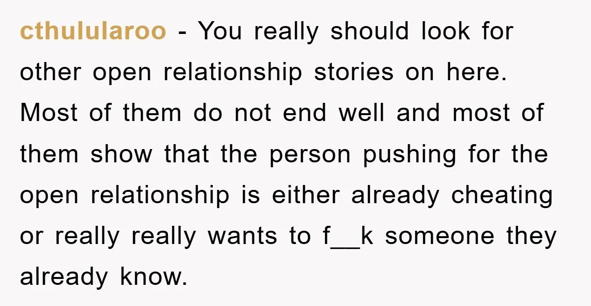 cthulularoo − You really should look for other open relationship stories on here. Most of them do not end well and most of them show that the person pushing for...