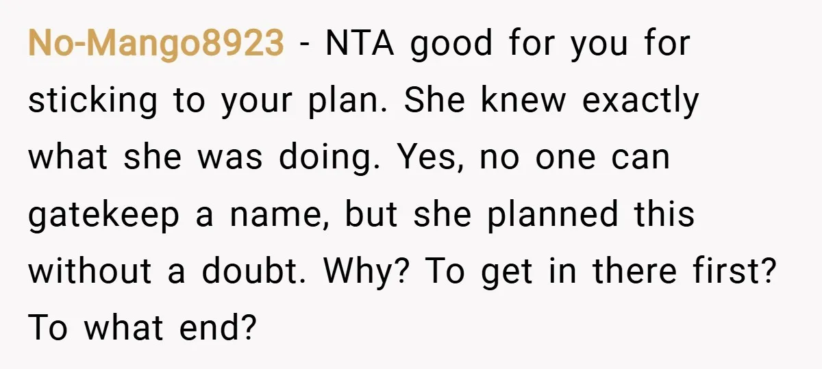 No-Mango8923 − NTA good for you for sticking to your plan. She knew exactly what she was doing. Yes, no one can gatekeep a name, but she planned this without...