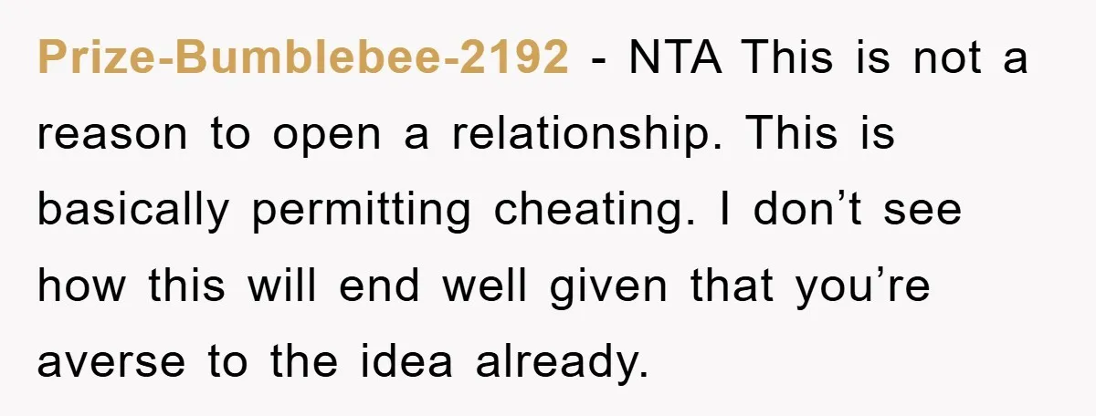 Prize-Bumblebee-2192 − NTA This is not a reason to open a relationship. This is basically permitting cheating. I don’t see how this will end well given that you’re averse to...