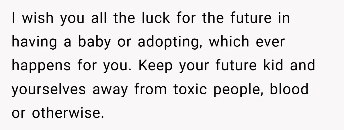 I wish you all the luck for the future in having a baby or adopting, which ever happens for you. Keep your future kid and yourselves away from toxic people,...