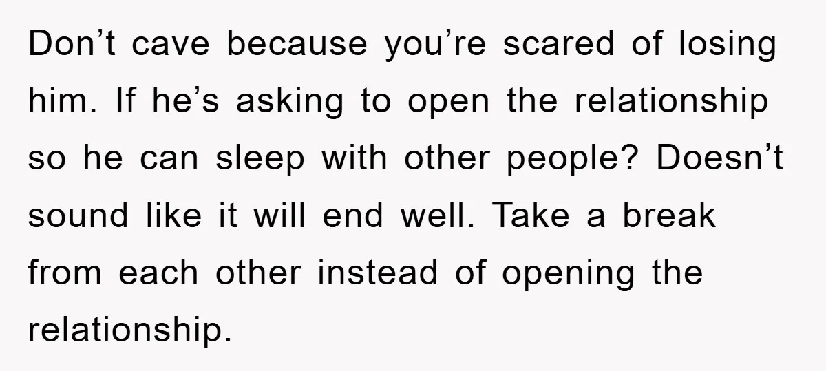 Don’t cave because you’re scared of losing him. If he’s asking to open the relationship so he can sleep with other people? Doesn’t sound like it will end well. Take...