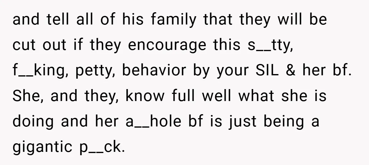and tell all of his family that they will be cut out if they encourage this s__tty, f__king, petty, behavior by your SIL & her bf. She, and they, know...