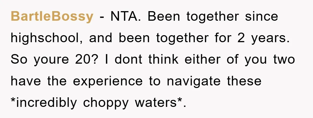 BartleBossy − NTA. Been together since highschool, and been together for 2 years. So youre 20? I dont think either of you two have the experience to navigate these *incredibly...