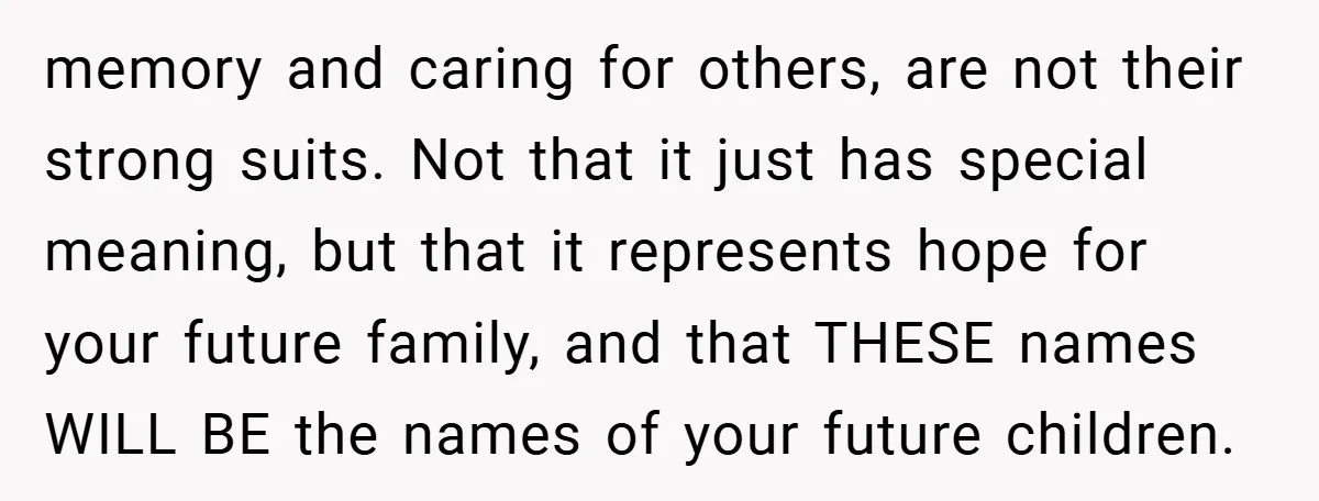 memory and caring for others, are not their strong suits. Not that it just has special meaning, but that it represents hope for your future family, and that THESE names...