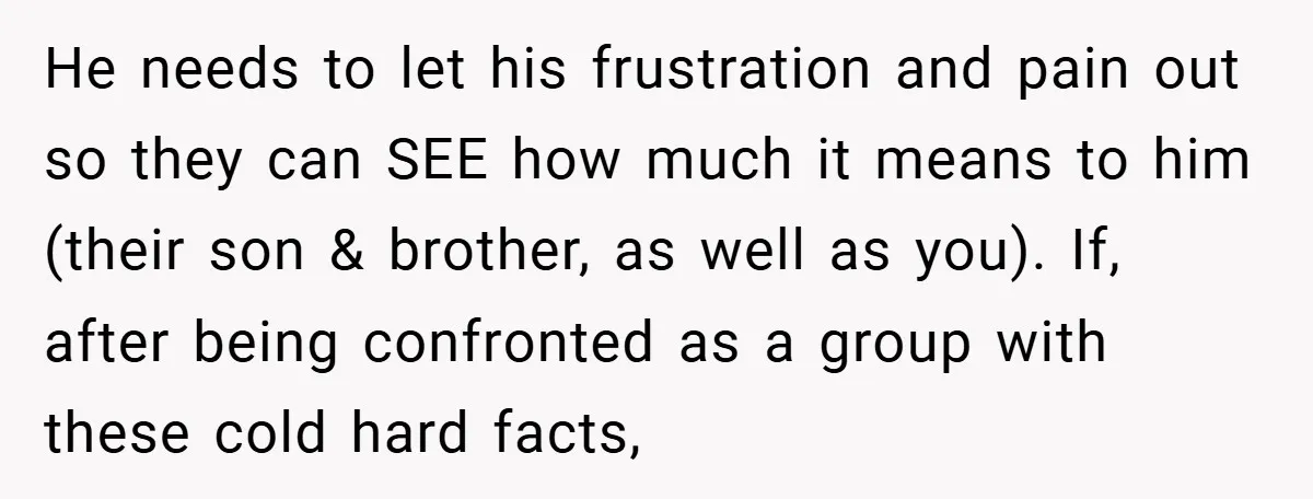 He needs to let his frustration and pain out so they can SEE how much it means to him (their son & brother, as well as you). If, after being...
