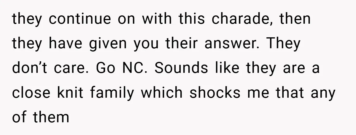 they continue on with this charade, then they have given you their answer. They don’t care. Go NC. Sounds like they are a close knit family which shocks me that...