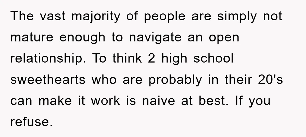 The vast majority of people are simply not mature enough to navigate an open relationship. To think 2 high school sweethearts who are probably in their 20's can make it...
