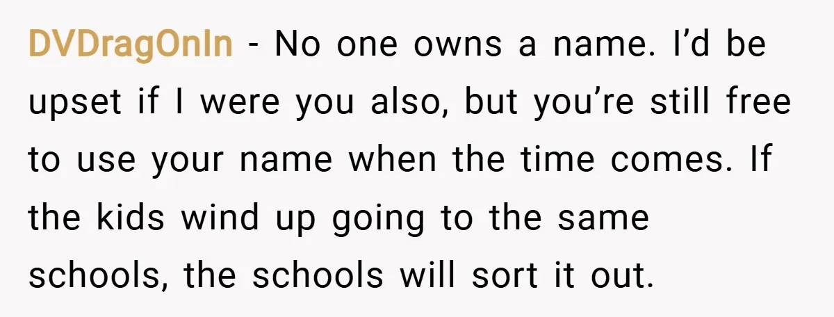 DVDragOnIn − No one owns a name. I’d be upset if I were you also, but you’re still free to use your name when the time comes. If the kids...