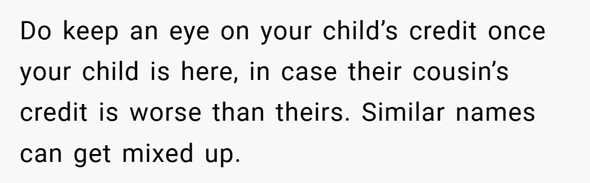 Do keep an eye on your child’s credit once your child is here, in case their cousin’s credit is worse than theirs. Similar names can get mixed up.