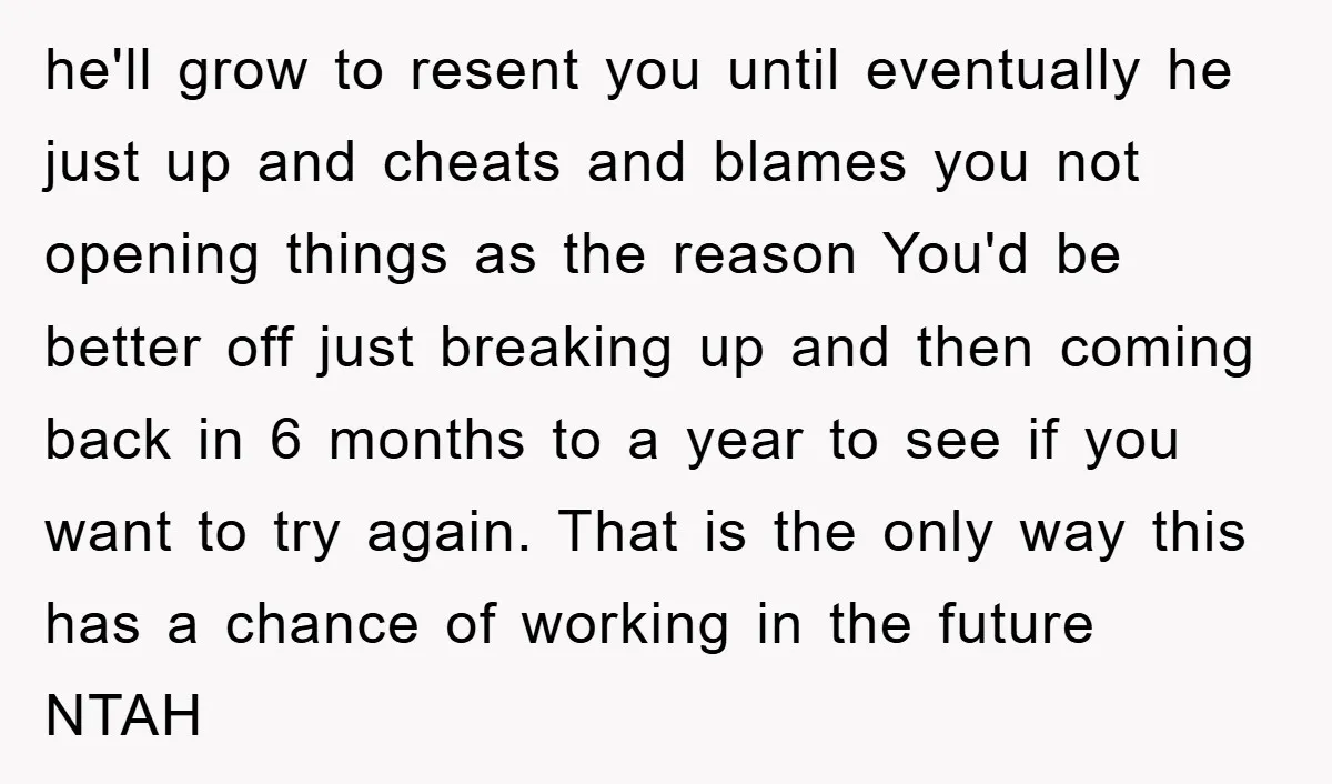 he'll grow to resent you until eventually he just up and cheats and blames you not opening things as the reason You'd be better off just breaking up and then...