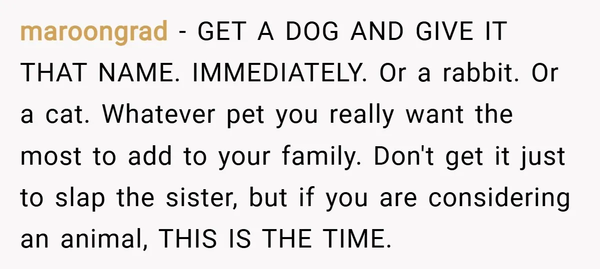 maroongrad − GET A DOG AND GIVE IT THAT NAME. IMMEDIATELY. Or a rabbit. Or a cat. Whatever pet you really want the most to add to your family. Don't...
