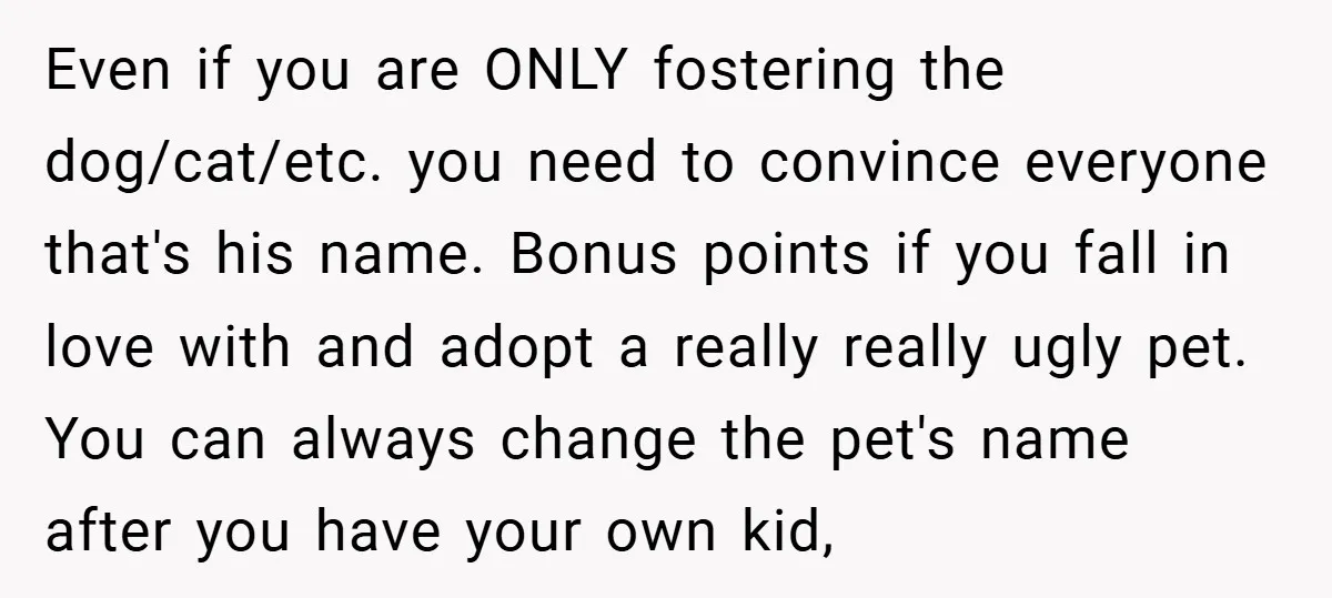 Even if you are ONLY fostering the dog/cat/etc. you need to convince everyone that's his name. Bonus points if you fall in love with and adopt a really really ugly...