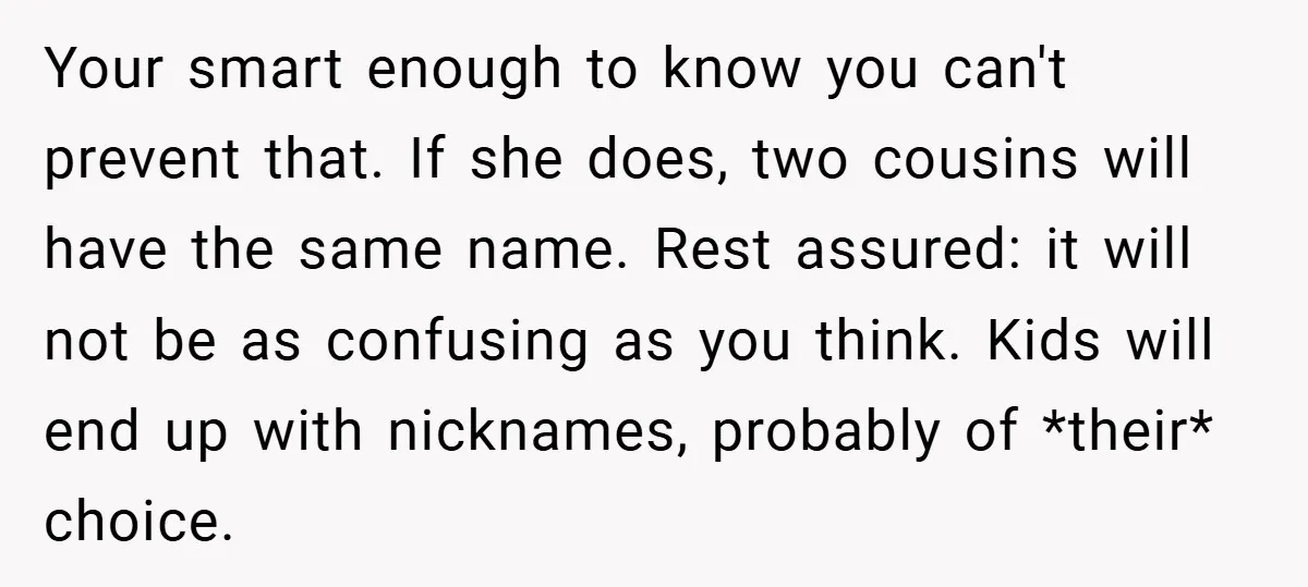 Your smart enough to know you can't prevent that. If she does, two cousins will have the same name. Rest assured: it will not be as confusing as you think....
