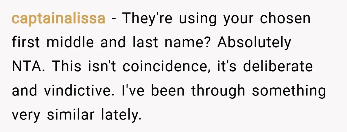 captainalissa − They're using your chosen first middle and last name? Absolutely NTA. This isn't coincidence, it's deliberate and vindictive. I've been through something very similar lately.