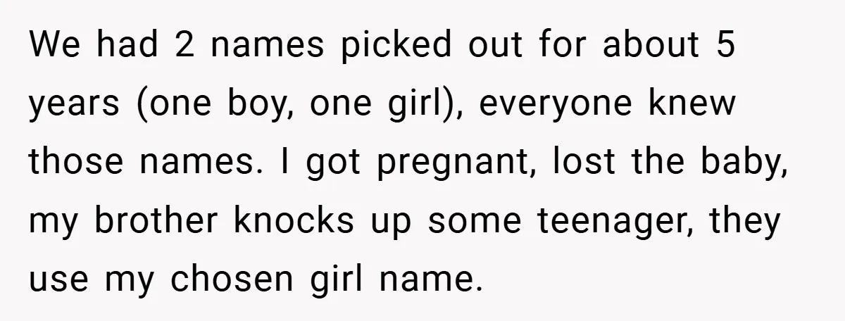 We had 2 names picked out for about 5 years (one boy, one girl), everyone knew those names. I got pregnant, lost the baby, my brother knocks up some teenager,...