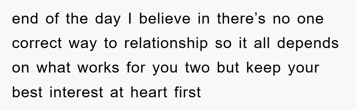 end of the day I believe in there’s no one correct way to relationship so it all depends on what works for you two but keep your best interest at...