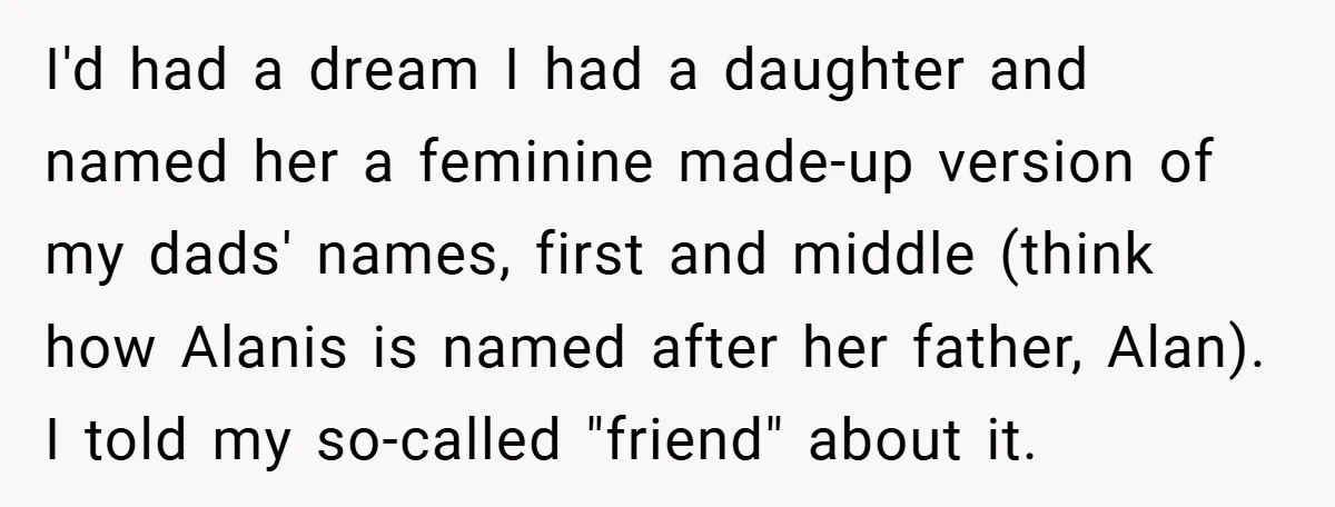 I'd had a dream I had a daughter and named her a feminine made-up version of my dads' names, first and middle (think how Alanis is named after her father,...