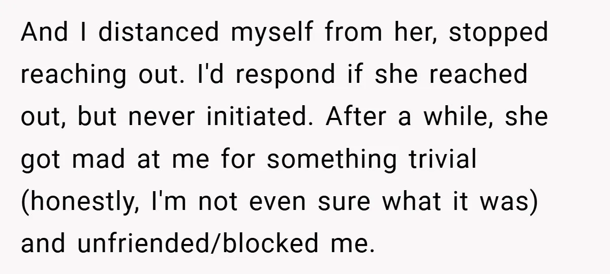 And I distanced myself from her, stopped reaching out. I'd respond if she reached out, but never initiated. After a while, she got mad at me for something trivial (honestly,...