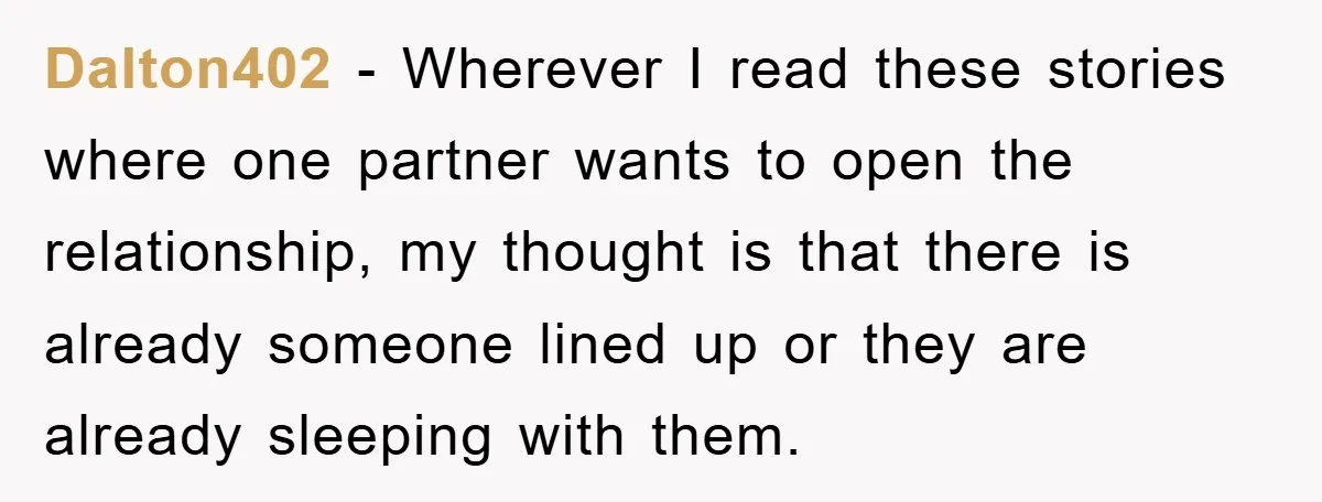 Dalton402 − Wherever I read these stories where one partner wants to open the relationship, my thought is that there is already someone lined up or they are already sleeping...
