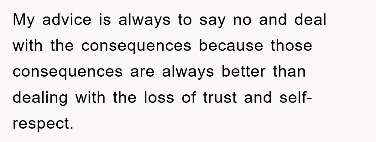 My advice is always to say no and deal with the consequences because those consequences are always better than dealing with the loss of trust and self-respect.