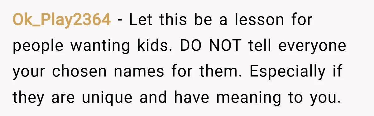 Ok_Play2364 − Let this be a lesson for people wanting kids. DO NOT tell everyone your chosen names for them. Especially if they are unique and have meaning to you.