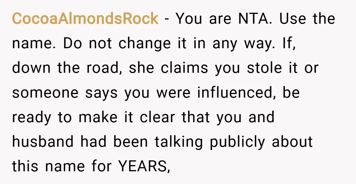 CocoaAlmondsRock − You are NTA. Use the name. Do not change it in any way. If, down the road, she claims you stole it or someone says you were influenced,...
