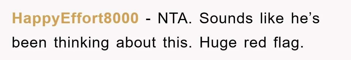 HappyEffort8000 − NTA. Sounds like he’s been thinking about this. Huge red flag.