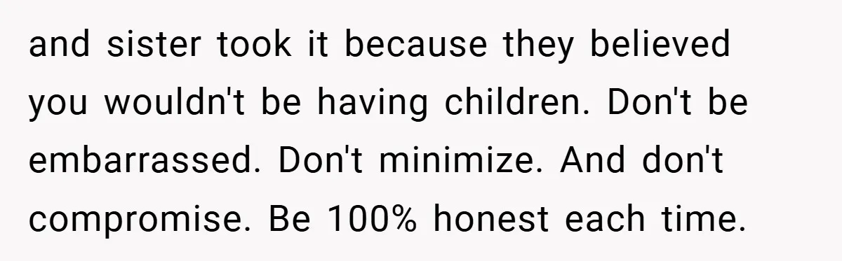 and sister took it because they believed you wouldn't be having children. Don't be embarrassed. Don't minimize. And don't compromise. Be 100% honest each time.