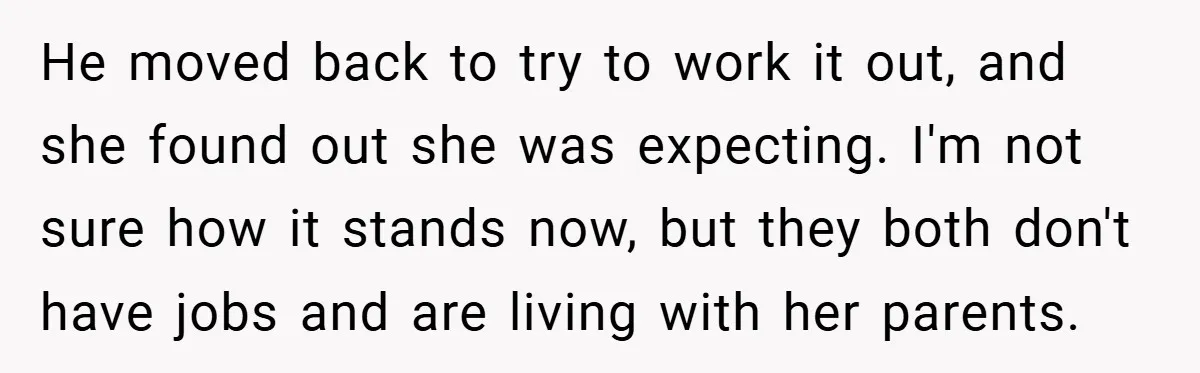 He moved back to try to work it out, and she found out she was expecting. I'm not sure how it stands now, but they both don't have jobs and...