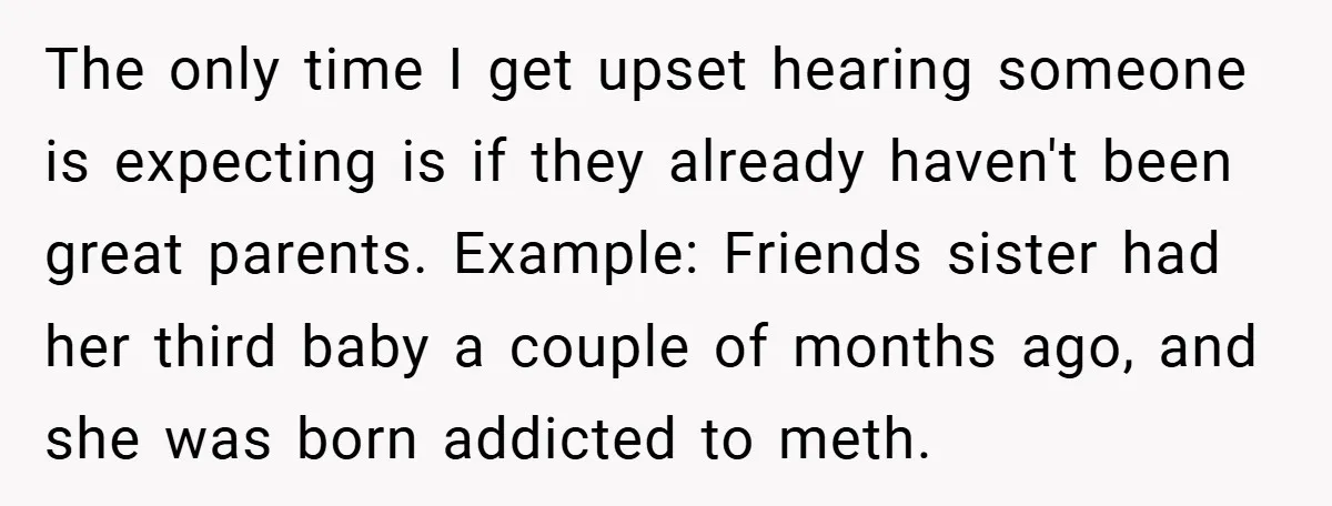 The only time I get upset hearing someone is expecting is if they already haven't been great parents. Example: Friends sister had her third baby a couple of months ago,...