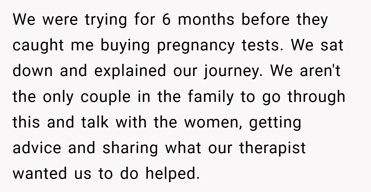 We were trying for 6 months before they caught me buying pregnancy tests. We sat down and explained our journey. We aren't the only couple in the family to go...