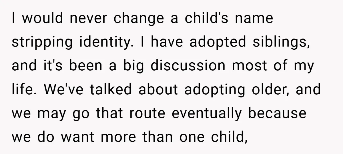 I would never change a child's name stripping identity. I have adopted siblings, and it's been a big discussion most of my life. We've talked about adopting older, and we...