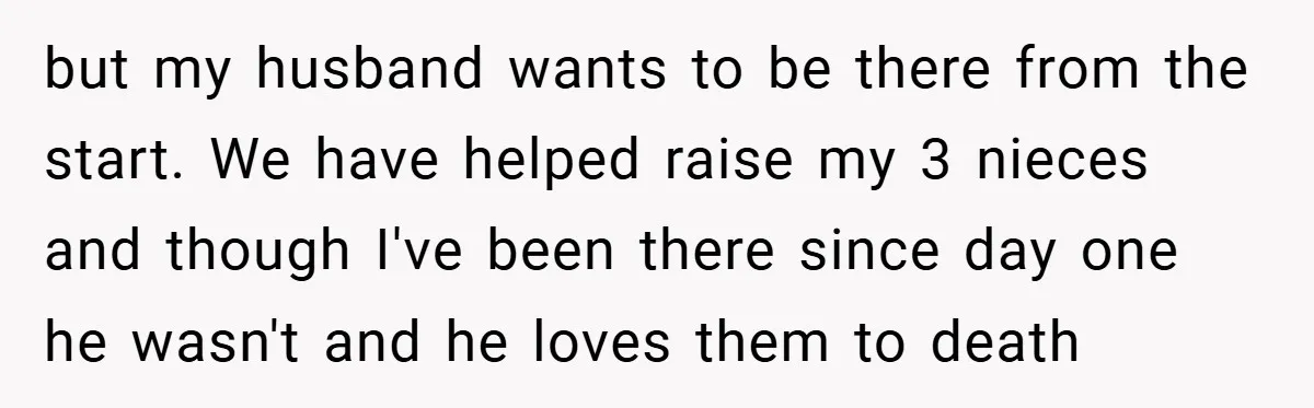 but my husband wants to be there from the start. We have helped raise my 3 nieces and though I've been there since day one he wasn't and he loves...
