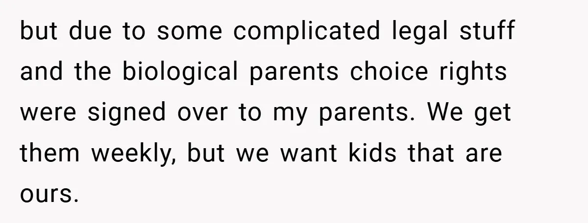 but due to some complicated legal stuff and the biological parents choice rights were signed over to my parents. We get them weekly, but we want kids that are ours.