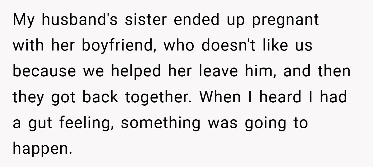 My husband's sister ended up pregnant with her boyfriend, who doesn't like us because we helped her leave him, and then they got back together. When I heard I had...