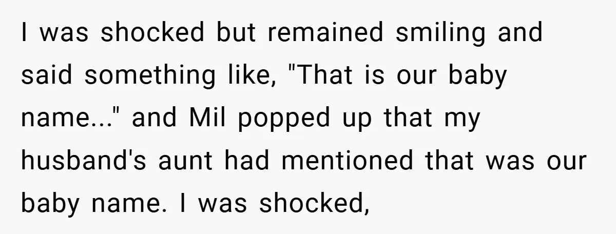 I was shocked but remained smiling and said something like, "That is our baby name..." and Mil popped up that my husband's aunt had mentioned that was our baby name....