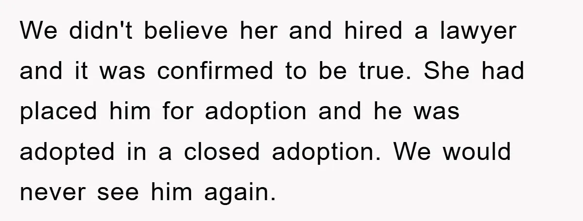 We didn't believe her and hired a lawyer and it was confirmed to be true. She had placed him for adoption and he was adopted in a closed adoption. We...