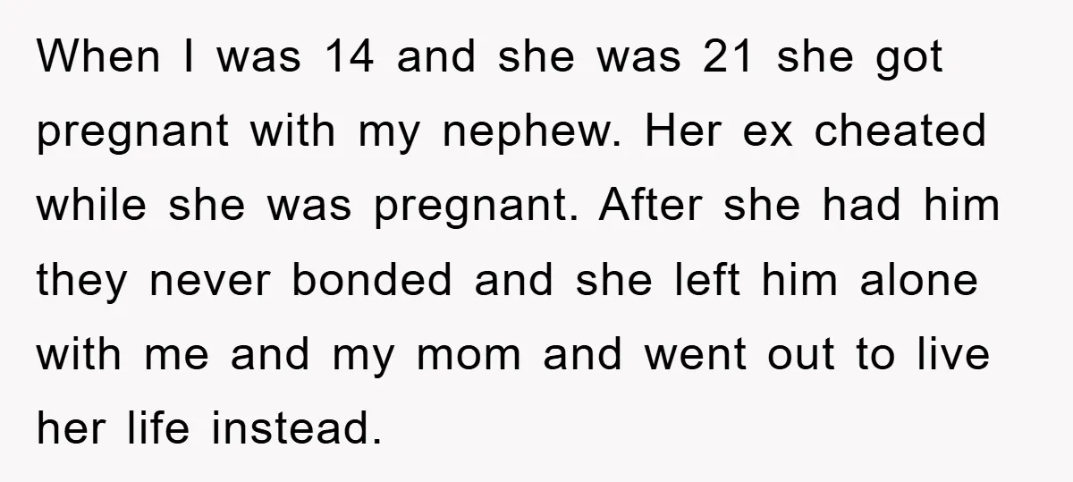 When I was 14 and she was 21 she got pregnant with my nephew. Her ex cheated while she was pregnant. After she had him they never bonded and she...