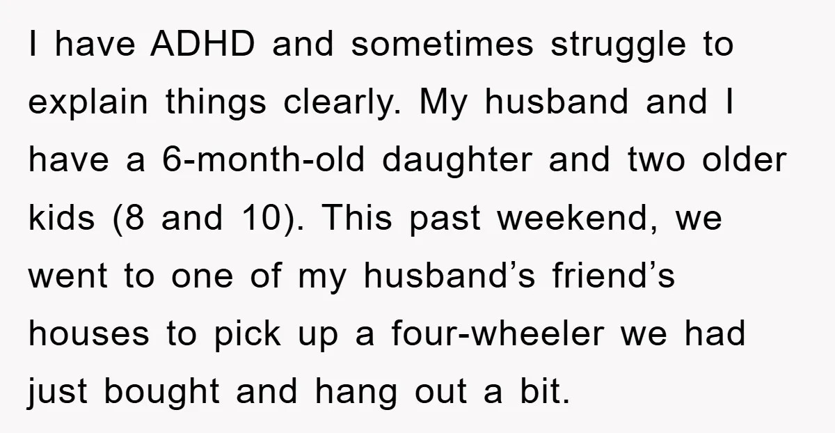 I have ADHD and sometimes struggle to explain things clearly. My husband and I have a 6-month-old daughter and two older kids (8 and 10). This past weekend, we went...