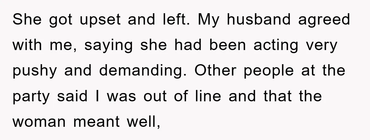 She got upset and left. My husband agreed with me, saying she had been acting very pushy and demanding. Other people at the party said I was out of line...