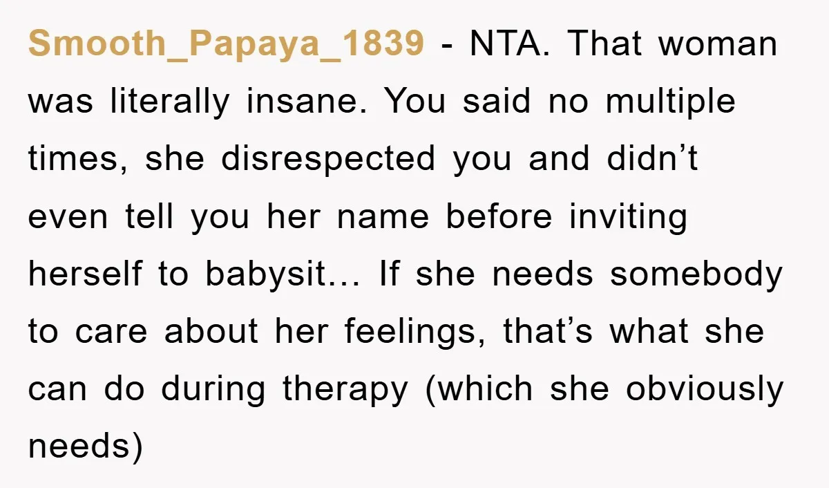 Smooth_Papaya_1839 − NTA. That woman was literally insane. You said no multiple times, she disrespected you and didn’t even tell you her name before inviting herself to babysit… If she...