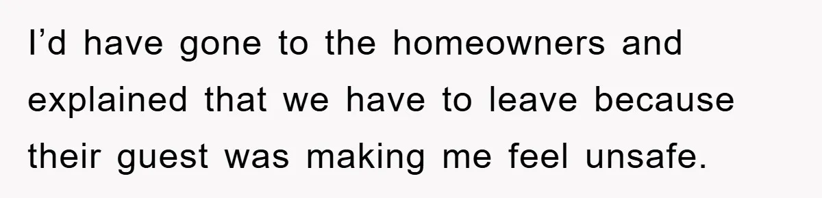 I’d have gone to the homeowners and explained that we have to leave because their guest was making me feel unsafe.