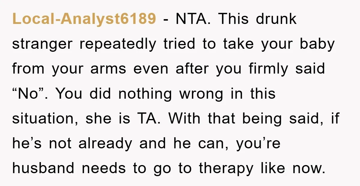 Local-Analyst6189 − NTA. This drunk stranger repeatedly tried to take your baby from your arms even after you firmly said “No”. You did nothing wrong in this situation, she is...