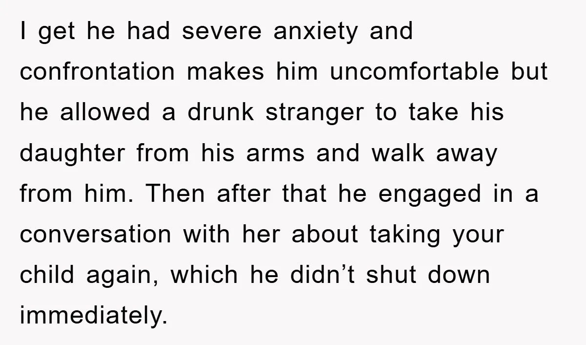 I get he had severe anxiety and confrontation makes him uncomfortable but he allowed a drunk stranger to take his daughter from his arms and walk away from him. Then...