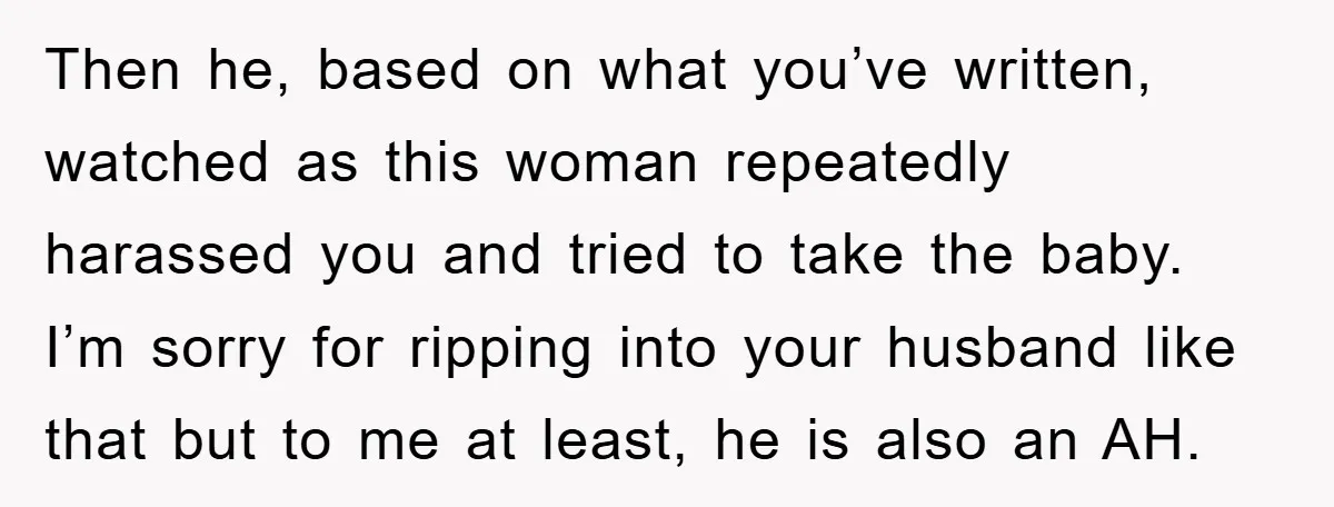 Then he, based on what you’ve written, watched as this woman repeatedly harassed you and tried to take the baby. I’m sorry for ripping into your husband like that but...