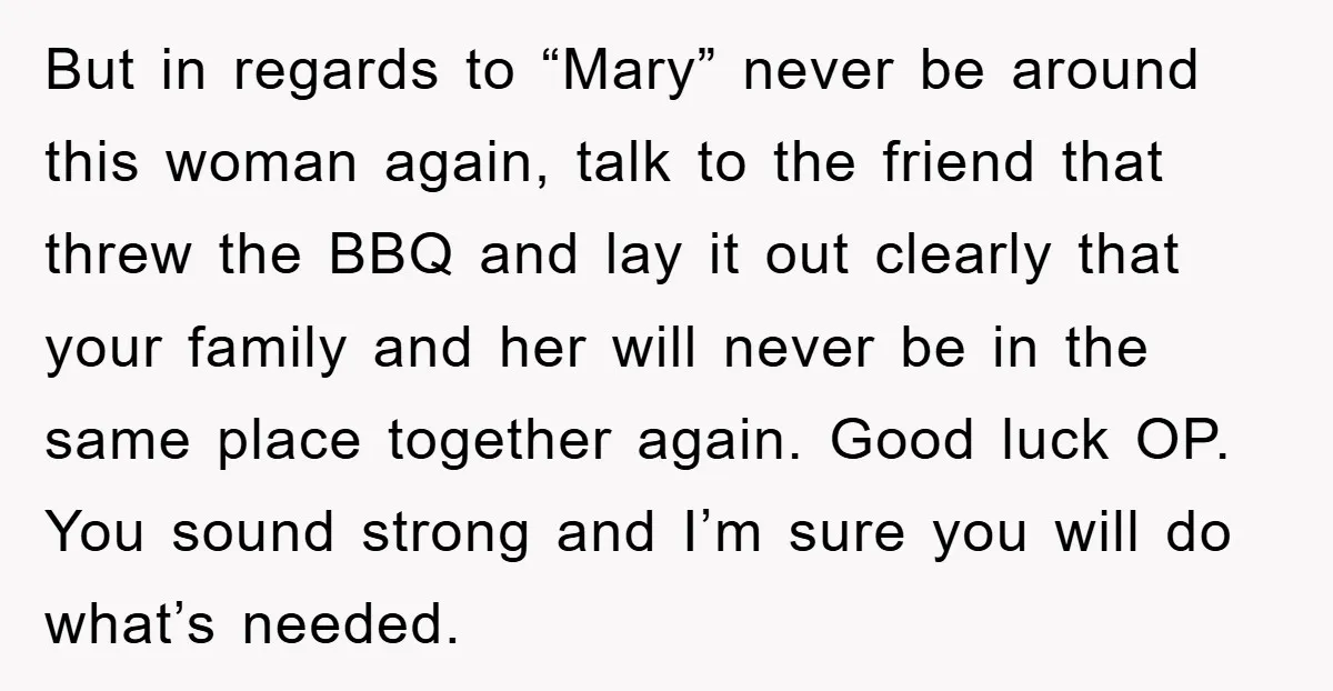 But in regards to “Mary” never be around this woman again, talk to the friend that threw the BBQ and lay it out clearly that your family and her will...