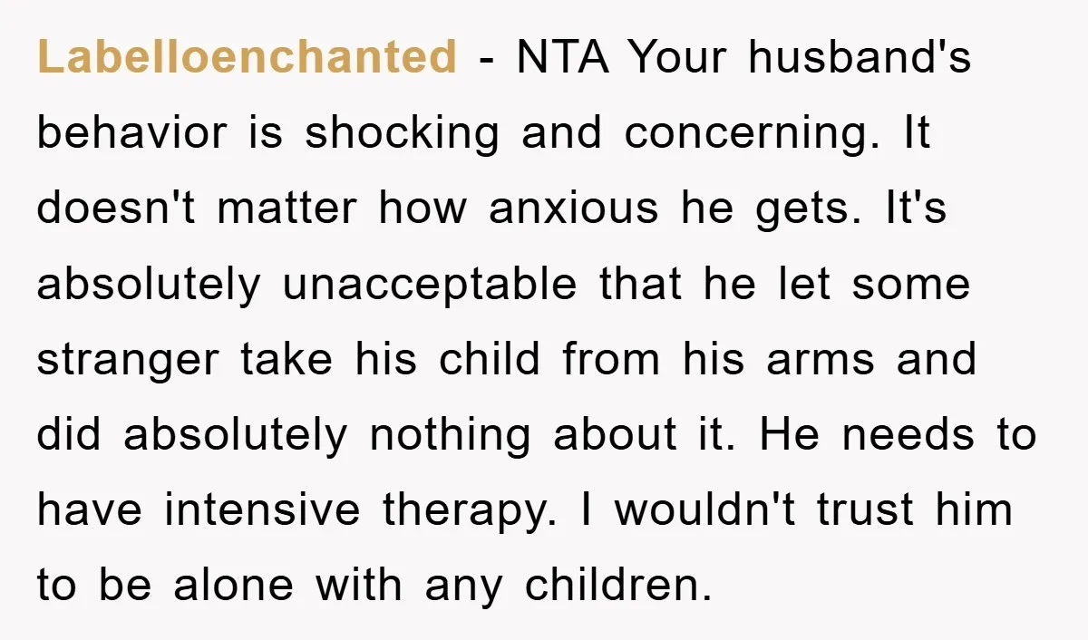 Labelloenchanted − NTA Your husband's behavior is shocking and concerning. It doesn't matter how anxious he gets. It's absolutely unacceptable that he let some stranger take his child from his...