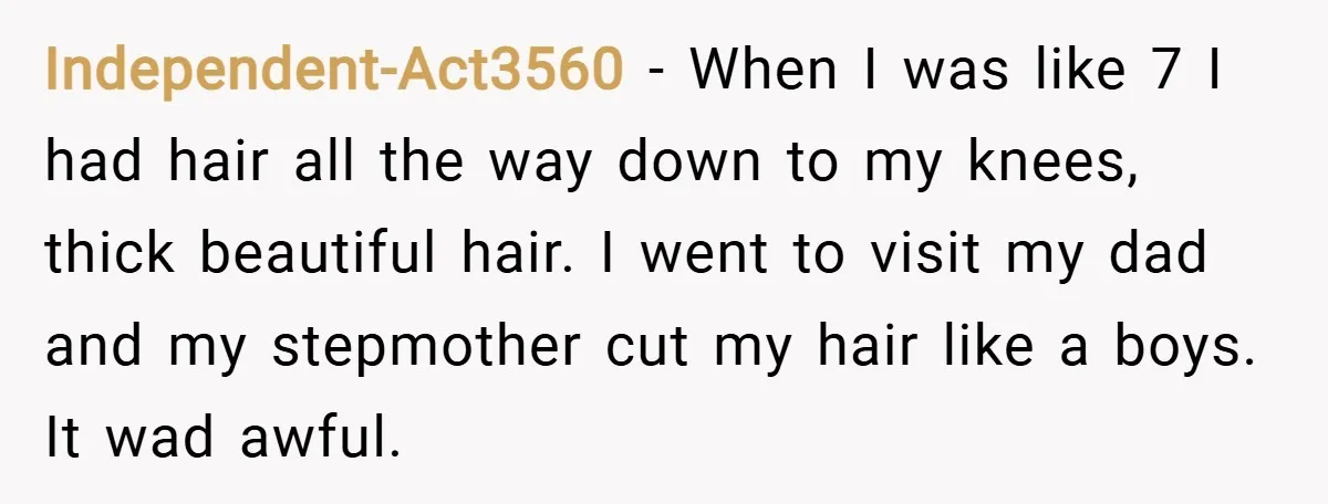 Independent-Act3560 − When I was like 7 I had hair all the way down to my knees, thick beautiful hair. I went to visit my dad and my stepmother cut...