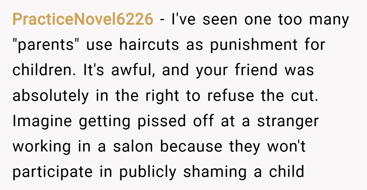 PracticeNovel6226 − I've seen one too many "parents" use haircuts as punishment for children. It's awful, and your friend was absolutely in the right to refuse the cut. Imagine getting...