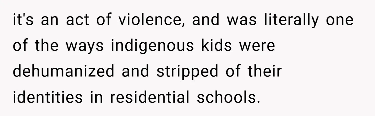 it's an act of violence, and was literally one of the ways indigenous kids were dehumanized and stripped of their identities in residential schools.